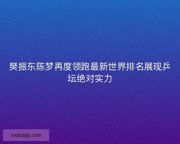 樊振东陈梦再度领跑最新世界排名展现乒坛绝对实力