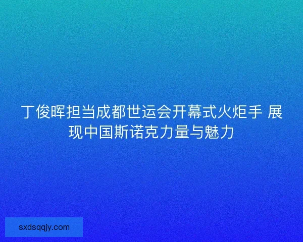 丁俊晖担当成都世运会开幕式火炬手 展现中国斯诺克力量与魅力