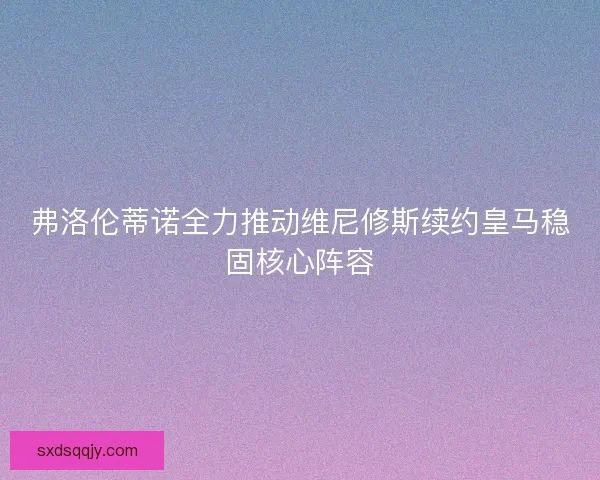 弗洛伦蒂诺全力推动维尼修斯续约皇马稳固核心阵容