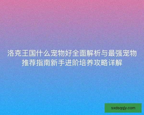 洛克王国什么宠物好全面解析与最强宠物推荐指南新手进阶培养攻略详解
