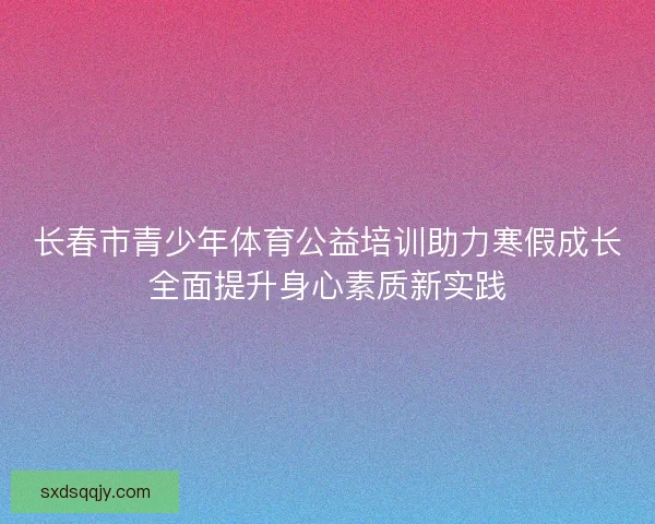 长春市青少年体育公益培训助力寒假成长全面提升身心素质新实践