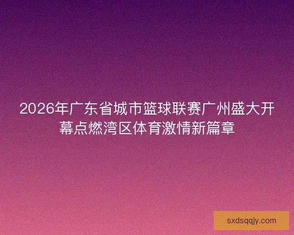 2026年广东省城市篮球联赛广州盛大开幕点燃湾区体育激情新篇章