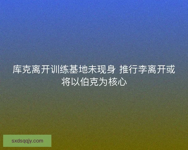 库克离开训练基地未现身 推行李离开或将以伯克为核心