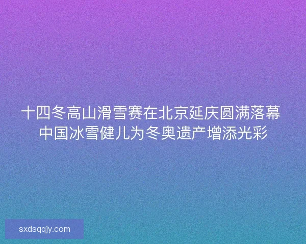 十四冬高山滑雪赛在北京延庆圆满落幕 中国冰雪健儿为冬奥遗产增添光彩 十四冬高山滑雪赛在北京延庆圆满落幕 中国冰雪健儿为冬奥遗产增添光彩