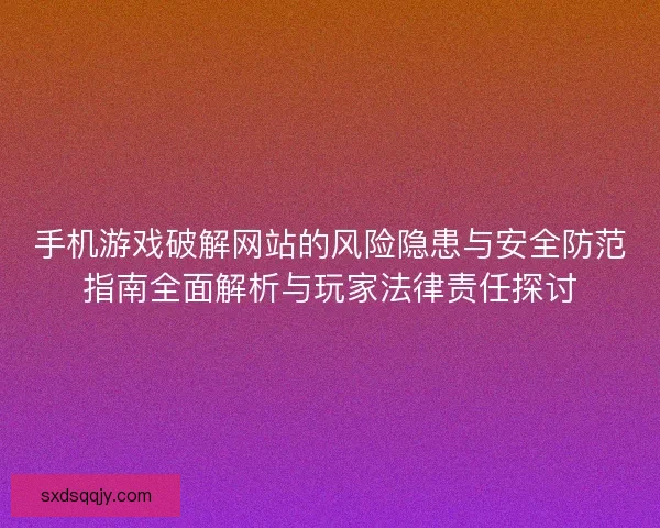 手机游戏破解网站的风险隐患与安全防范指南全面解析与玩家法律责任探讨