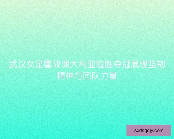 武汉女足鏖战澳大利亚险胜夺冠展现坚韧精神与团队力量