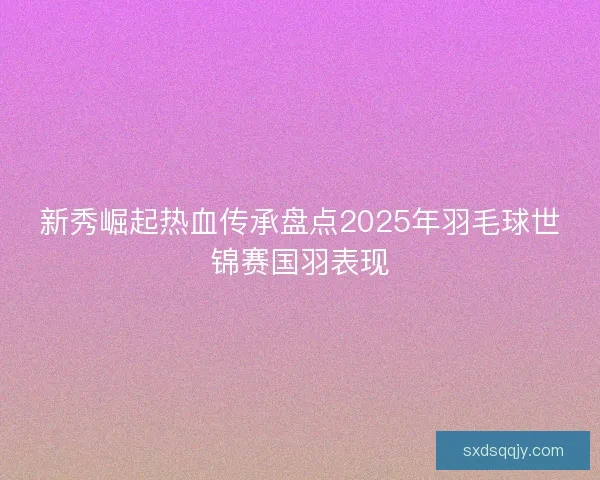 新秀崛起热血传承盘点2025年羽毛球世锦赛国羽表现