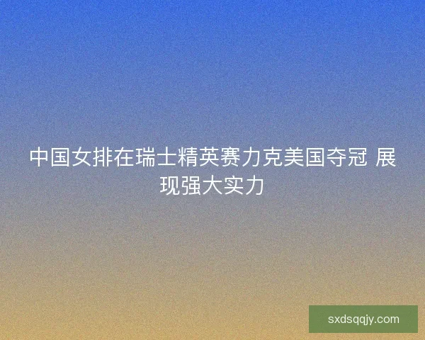 中国女排在瑞士精英赛力克美国夺冠 展现强大实力