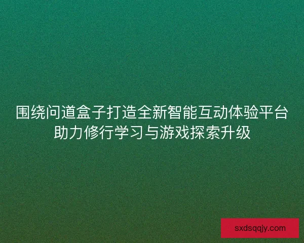 围绕问道盒子打造全新智能互动体验平台助力修行学习与游戏探索升级